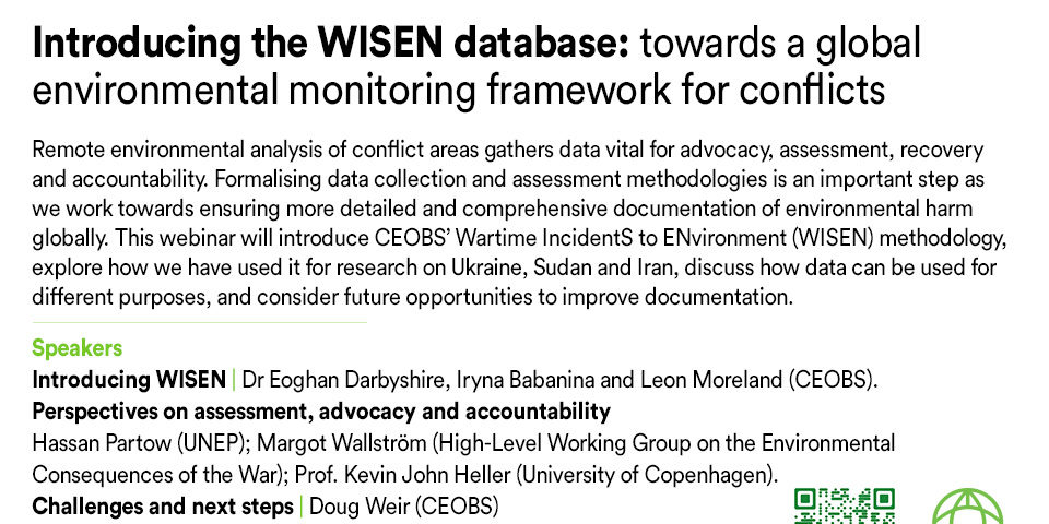 Flyer text readsWebinar | 21 May 2026 | 14:00 GMT+1 Introducing the WISEN database: towards a global environmental monitoring framework for conflicts Remote environmental analysis of conflict areas gathers data vital for advocacy, assessment, recovery and accountability. Formalising data collection and assessment methodologies is an important step as we work towards ensuring more detailed and comprehensive documentation of environmental harm globally. This webinar will introduce CEOBS’ Wartime IncidentS to ENvironment (WISEN) methodology, explore how we have used it for research on Ukraine, Sudan and Iran, discuss how data can be used for different purposes, and consider future opportunities to improve documentation. Speakers Introducing WISEN | Dr Eoghan Darbyshire, Iryna Babanina and Leon Moreland (CEOBS). Perspectives on assessment, advocacy and accountability Hassan Partow (UNEP); Margot Wallström (High-Level Working Group on the Environmental Consequences of the War); Prof. Kevin John Heller (University of Copenhagen). Challenges and next steps | Doug Weir (CEOBS) Followed by a Q&A. To register: bit.ly/Wisen
