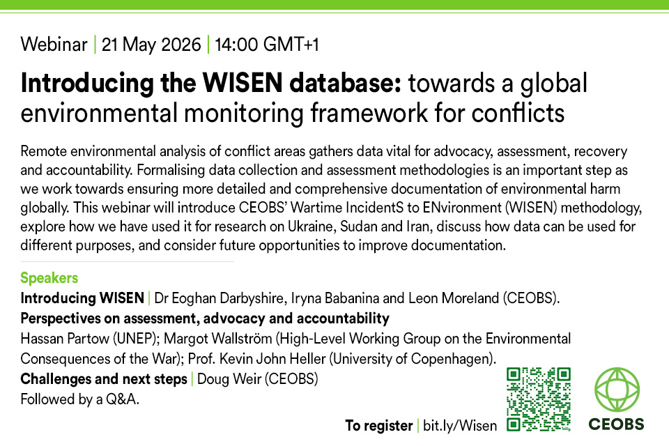 Flyer text readsWebinar | 21 May 2026 | 14:00 GMT+1 Introducing the WISEN database: towards a global environmental monitoring framework for conflicts Remote environmental analysis of conflict areas gathers data vital for advocacy, assessment, recovery and accountability. Formalising data collection and assessment methodologies is an important step as we work towards ensuring more detailed and comprehensive documentation of environmental harm globally. This webinar will introduce CEOBS’ Wartime IncidentS to ENvironment (WISEN) methodology, explore how we have used it for research on Ukraine, Sudan and Iran, discuss how data can be used for different purposes, and consider future opportunities to improve documentation. Speakers Introducing WISEN | Dr Eoghan Darbyshire, Iryna Babanina and Leon Moreland (CEOBS). Perspectives on assessment, advocacy and accountability Hassan Partow (UNEP); Margot Wallström (High-Level Working Group on the Environmental Consequences of the War); Prof. Kevin John Heller (University of Copenhagen). Challenges and next steps | Doug Weir (CEOBS) Followed by a Q&A. To register: bit.ly/Wisen